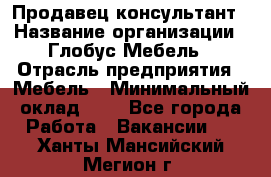 Продавец-консультант › Название организации ­ Глобус-Мебель › Отрасль предприятия ­ Мебель › Минимальный оклад ­ 1 - Все города Работа » Вакансии   . Ханты-Мансийский,Мегион г.